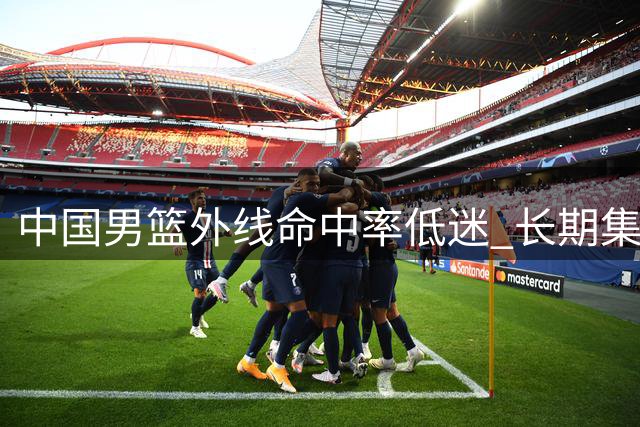 中国男篮外线命中率低迷 长期集训成效遭质疑