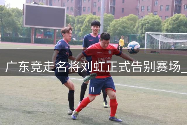 广东竞走名将刘虹正式告别赛场 曾获奥运金牌创世界纪录