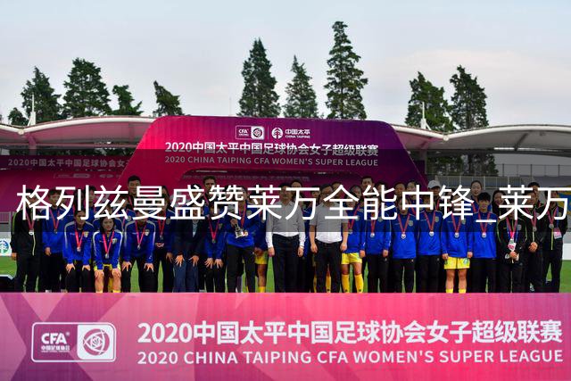 格列兹曼盛赞莱万全能中锋 莱万称格子球场意识出众