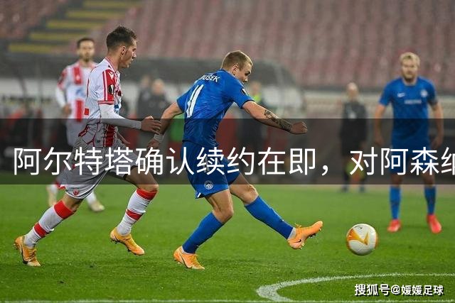 阿尔特塔确认续约在即，对阿森纳前景充满信心