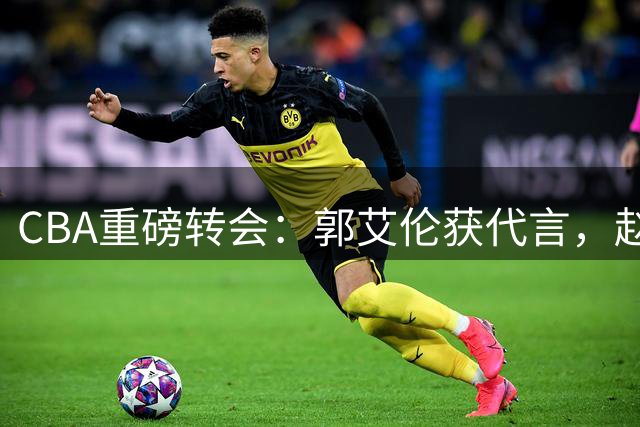 CBA重磅转会：郭艾伦获代言，赵睿位置堪忧，首钢锁定国手后卫